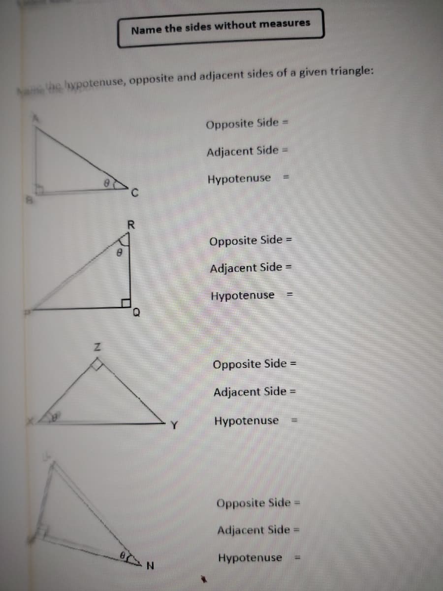 Name the hypotenuse, opposite and adjacent sides of a given triangle:
NO
Z
Name the sides without measures
Vo
20
Q
8 N
Y
Opposite Side =
Adjacent Side =
Hypotenuse
Opposite Side =
Adjacent Side =
Hypotenuse
Opposite Side =
Adjacent Side =
Hypotenuse =
Opposite Side =
Adjacent Side =
Hypotenuse