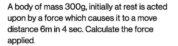 A body of mass 300g, initially at rest is acted
upon by a force which causes it to a move
distance 6m in 4 sec. Calculate the force
applied.