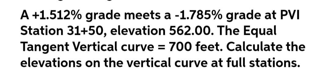 A +1.512% grade meets a -1.785% grade at PVI
Station 31+50, elevation 562.00. The Equal
Tangent Vertical curve = 700 feet. Calculate the
elevations on the vertical curve at full stations.