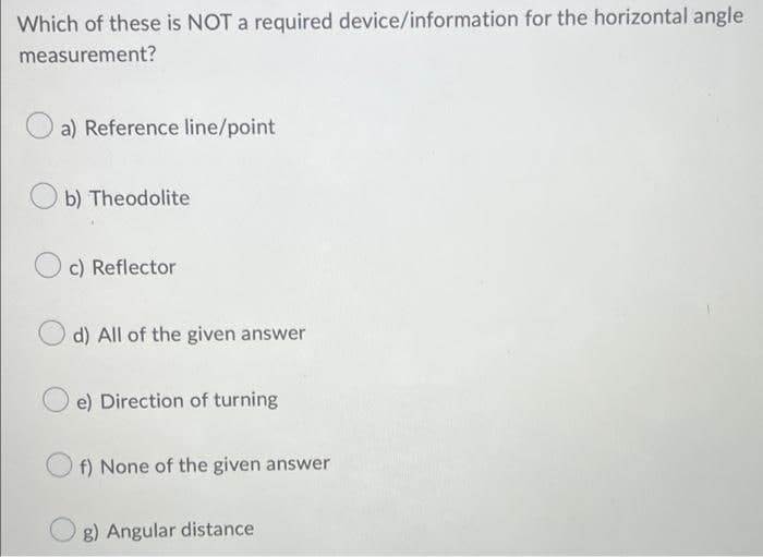 Which of these is NOT a required device/information for the horizontal angle
measurement?
a) Reference line/point
b) Theodolite
c) Reflector
d) All of the given answer
e) Direction of turning
f) None of the given answer
g) Angular distance