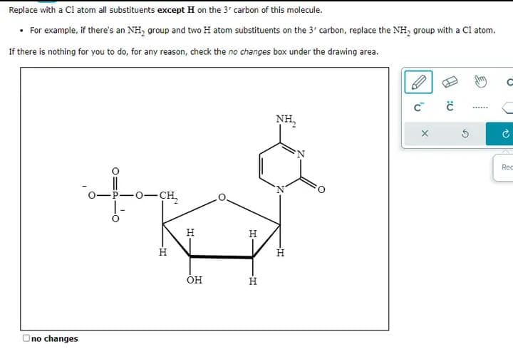 Replace with a C1 atom all substituents except H on the 3' carbon of this molecule.
• For example, if there's an NH₂ group and two H atom substituents on the 3' carbon, replace the NH₂ group with a C1 atom.
If there is nothing for you to do, for any reason, check the no changes box under the drawing area.
Ono changes
-0-CH₂
-T
H
OH
H
-I
H
NH₂
H
Z
C™
X
0:
N
Rec