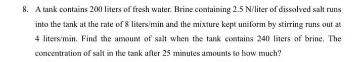 8. A tank contains 200 liters of fresh water. Brine containing 2.5 N/liter of dissolved salt runs
into the tank at the rate of 8 liters/min and the mixture kept uniform by stirring runs out at
4 liters/min. Find the amount of salt when the tank contains 240 liters of brine. The
concentration of salt in the tank after 25 minutes amounts to how much?