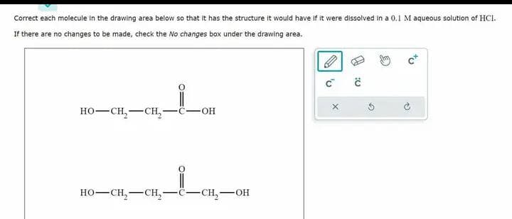 Correct each molecule in the drawing area below so that it has the structure it would have if it were dissolved in a 0.1 M aqueous solution of HCI.
If there are no changes to be made, check the No changes box under the drawing area.
HO–CH,—CH, -C- -OH
HO–CH,—CH, -CH₂-OH
'v
X
Ĉ