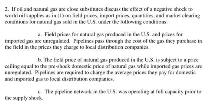 2. If oil and natural gas are close substitutes discuss the effect of a negative shock to
world oil supplies as in (1) on field prices, import prices, quantities, and market clearing
conditions for natural gas sold in the U.S. under the following conditions:
a. Field prices for natural gas produced in the U.S. and prices for
imported gas are unregulated. Pipelines pass through the cost of the gas they purchase in
the field in the prices they charge to local distribution companies.
b. The field price of natural gas produced in the U.S. is subject to a price
ceiling equal to the pre-shock domestic price of natural gas while imported gas prices are
unregulated. Pipelines are required to charge the average prices they pay for domestic
and imported gas to local distribution companies.
c. The pipeline network in the U.S. was operating at full capacity prior to
the supply shock.
