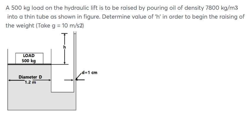 A 500 kg load on the hydraulic lift is to be raised by pouring oil of density 7800 kg/m3
into a thin tube as shown in figure. Determine value of 'h' in order to begin the raising of
the weight (Take g = 10 m/s2)
LOAD
500 kg
d=1 cm
Diameter D
1.2 m
