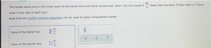 mi
faster than the other. If they meet in 2 hours,
Two buses leave towns 248 miles apart at the same time and travel toward each other. One bus travels 8
what is the rate of each bus?
Note that the ALEKS granhing calculater can be used to make computations easier.
mi
Rate of the faster bus:
?
Rate of the slower bus:
