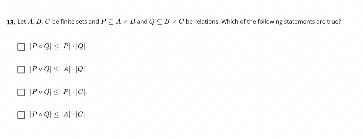 13. Let A, B, C be finite sets and PC A x B and Q C B × C be relations. Which of the following statements are true?
|Po Q] < |P\ • \Q]-
Po Q| < |A| · |Q].
|Po Q] < \P[ • \C]-
|P• Q] < |A| • \C].-

