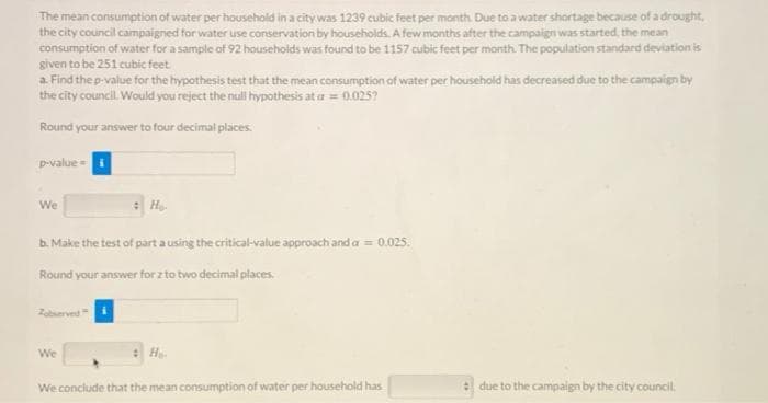 The mean consumption of water per household in a city was 1239 cubic feet per month Due to a water shortage because of a drought,
the city council campaigned for water use conservation by households. A few months after the campaign was started, the mean
consumption of water for a sample of 92 househoids was found to be 1157 cubic feet per month. The population standard deviation is
given to be 251 cubic feet
a. Find the p-value for the hypothesis test that the mean consumption of water per household has decreased due to the campaipn by
the city council. Would you reject the null hypothesis at a = 0.025?
Round your answer to four decimal places.
pvalue =i
We
b. Make the test of part a using the critical-value approach and a = 0.025.
Round your answer for z to two decimal places.
Zoberved
We
We conclude that the mean consumption of water per household has
due to the campaign by the city council.
