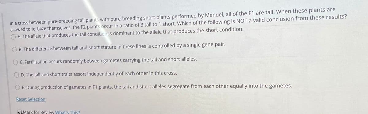 In a cross between pure-breeding tall plants with pure-breeding short plants performed by Mendel, all of the F1 are tall. When these plants are
allowed to fertilize themselves, the F2 plants occur in a ratio of 3 tall to 1 short. Which of the following is NOT a valid conclusion from these results?
O A. The allele that produces the tall condition is dominant to the allele that produces the short condition.
O B. The difference between tall and short stature in these lines is controlled by a single gene pair.
O C. Fertilization occurs randomly between gametes carrying the tall and short alleles.
D. The tall and short traits assort independently of each other in this cross.
E. During production of gametes in F1 plants, the tall and short alleles segregate from each other equally into the gametes.
Reset Selection
VMark for Review What's This?

