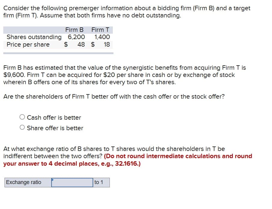 Consider the following premerger information about a bidding firm (Firm B) and a target
firm (Firm T). Assume that both firms have no debt outstanding.
Shares outstanding
Price per share
Firm B Firm T
6,200
1,400
$ 48 $ 18
Firm B has estimated that the value of the synergistic benefits from acquiring Firm T is
$9,600. Firm T can be acquired for $20 per share in cash or by exchange of stock
wherein B offers one of its shares for every two of T's shares.
Are the shareholders of Firm T better off with the cash offer or the stock offer?
Cash offer is better
Share offer is better
At what exchange ratio of B shares to T shares would the shareholders in T be
indifferent between the two offers? (Do not round intermediate calculations and round
your answer to 4 decimal places, e.g., 32.1616.)
Exchange ratio
to 1
