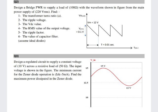Q2)
Design a Bridge FWR to supply a load of (1002) with the waveform shown in figure from the main
power supply of (220 Vrms). Find: -
1- The transformer turns ratio (a).
2- The ripple voltage.
Vot
Vm = 12 V
3- The Vde value.
4- The RMS value of the output voltage.
5- The ripple factor.
6- The value of capacitor filter.
Vip
= 0.1 V
(assume ideal diodes)
T=0.01 sec.
tisec)
Q3)
V in
Design a regulated circuit to supply a constant voltage
of (10 V) across a resistive load of (50 2). The input
voltage is shown in the figure. The minimum current
for the Zener diode operation is (Izk=5mA). Find the
15 V
15
maximum power dissipated in the Zener diode.
12.5
12 V
10
