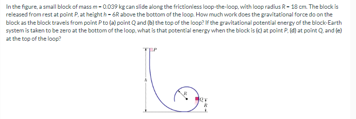 In the figure, a small block of mass m -0.039 kg can slide along the frictionless loop-the-loop, with loop radius R-18 cm. The block is
released from rest at point P, at heighth-6R above the bottom of the loop. How much work does the gravitational force do on the
block as the block travels from point P to (a) point Q and (b) the top of the loop? If the gravitational potential energy of the block-Earth
system is taken to be zero at the bottom of the loop, what is that potential energy when the block is (c) at point P. (d) at point Q, and (e)
at the top of the loop?
to
R