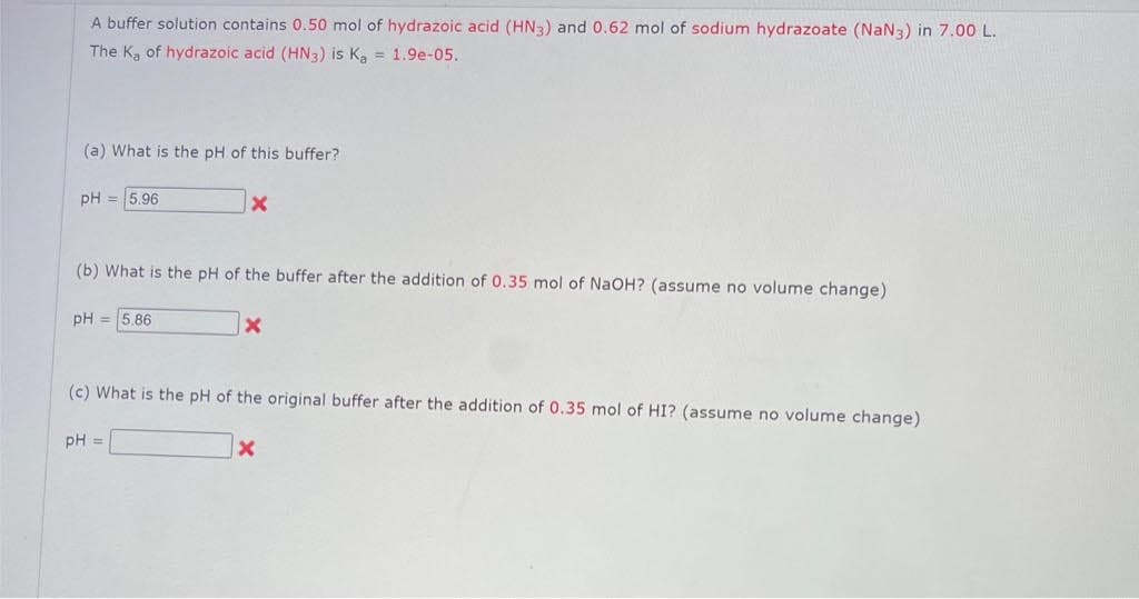 A buffer solution contains 0.50 mol of hydrazoic acid (HN3) and 0.62 mol of sodium hydrazoate (NaN3) in 7.00 L.
The K, of hydrazoic acid (HN3) is Ka = 1.9e-05..
(a) What is the pH of this buffer?
pH = 5.96
(b) What is the pH of the buffer after the addition of 0.35 mol of NaOH? (assume no volume change)
pH = 5.86
x
pH =
X
(c) What is the pH of the original buffer after the addition of 0.35 mol of HI? (assume no volume change)
x