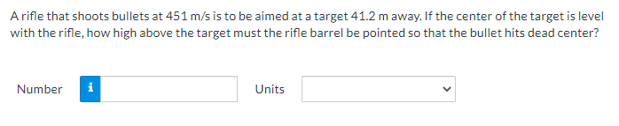 A rifle that shoots bullets at 451 m/s is to be aimed at a target 41.2 m away. If the center of the target is level
with the rifle, how high above the target must the rifle barrel be pointed so that the bullet hits dead center?
Number
i
Units