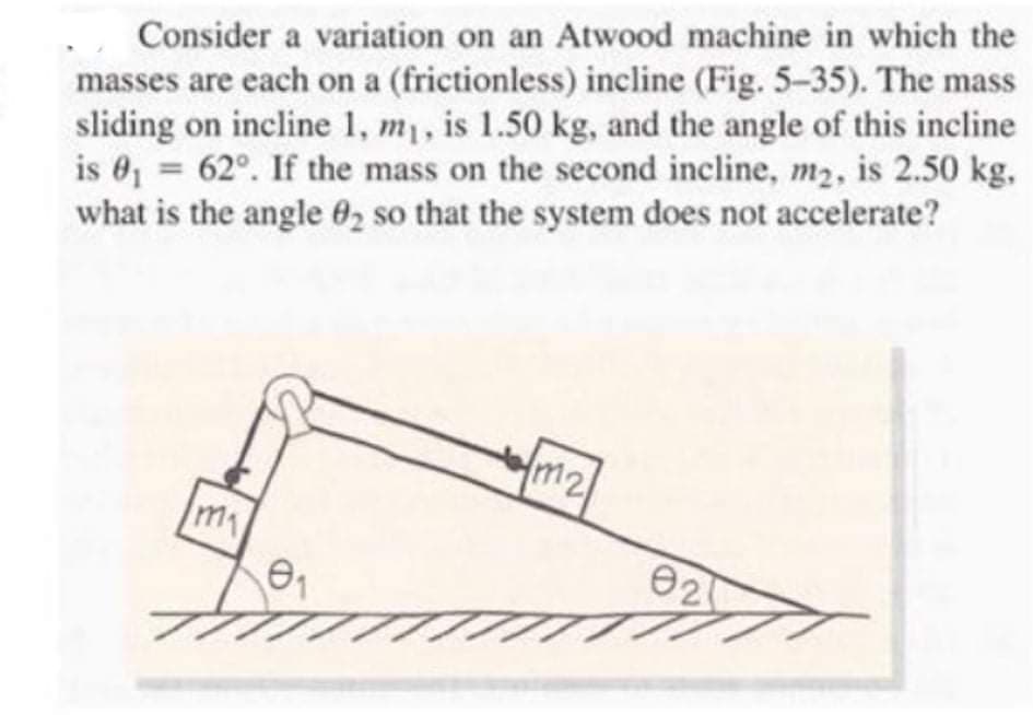 Consider a variation on an Atwood machine in which the
masses are each on a (frictionless) incline (Fig. 5-35). The mass
sliding on incline 1, m1, is 1.50 kg, and the angle of this incline
is 01 = 62°. If the mass on the second incline, m2, is 2.50 kg,
what is the angle 02 so that the system does not accelerate?
%3D
m2/
my
