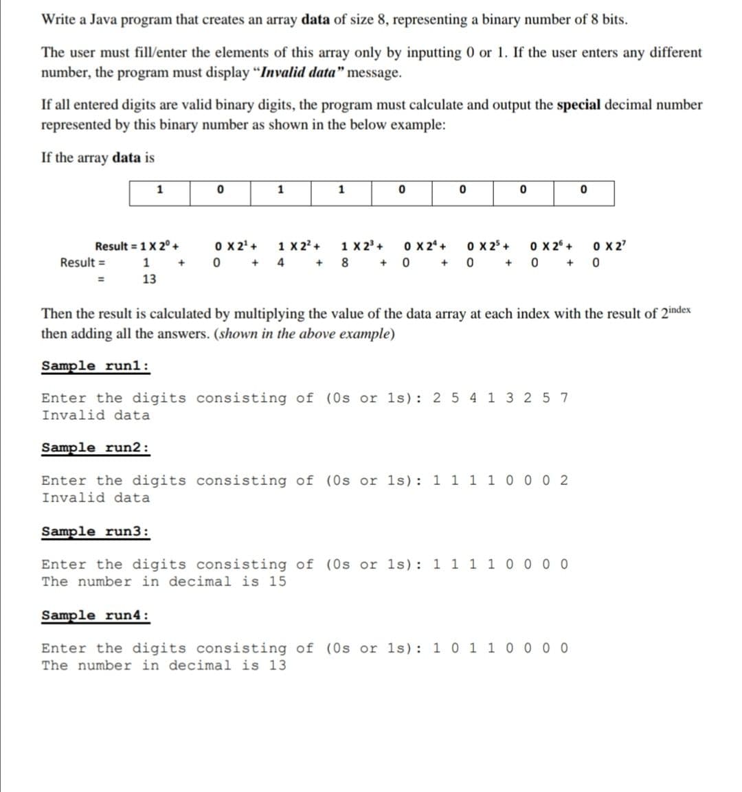 Write a Java program that creates an array data of size 8, representing a binary number of 8 bits.
The user must fill/enter the elements of this array only by inputting 0 or 1. If the user enters any different
number, the program must display "Invalid data" message.
If all entered digits are valid binary digits, the program must calculate and output the special decimal number
represented by this binary number as shown in the below example:
If the array data is
1
1
1
O X 24 +
0 X2' +
1 X 22 +
0 + 4
0 X 2° +
0 +
1 X 2' +
0 X27
0 x 25 +
0 +
Result = 1 X 2°+
Result =
1
8.
+ 0
13
Then the result is calculated by multiplying the value of the data array at each index with the result of 2index
then adding all the answers. (shown in the above example)
Sample run1:
Enter the digits consisting of (0s or 1s): 2 5 4 1 3 2 5 7
Invalid data
Sample run2:
Enter the digits consisting of (0s or 1s): 1 1 1 1 0 0 0 2
Invalid data
Sample run3:
Enter the digits consisting of (0s or 1s): 1 1 1 1 0 0 0 0
The number in decimal is 15
Sample run4:
Enter the digits consisting of (0s or 1s): 1 0 1 1 0 0 0 0
The number in decimal is 13
