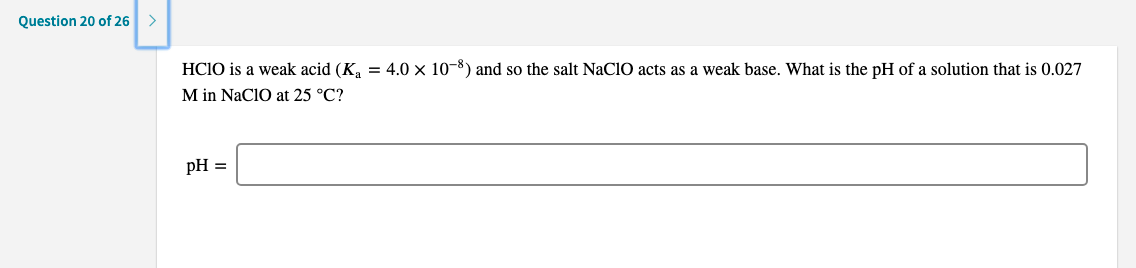 HCIO is a weak acid (K.
= 4.0 x 10-8) and so the salt NaCIO acts as a weak base. What is the pH of a solution that is 0.027
M in NaClO at 25 °C?
