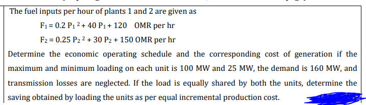 The fuel inputs per hour of plants 1 and 2 are given as
F1 = 0.2 P1 2 + 40 P1+ 120 OMR per hr
F2 = 0.25 P2 2 + 30 P2 + 150 OMR per hr
Determine the economic operating schedule and the corresponding cost of generation if the
maximum and minimum loading on each unit is 100 MW and 25 MW, the demand is 160 MW, and
transmission losses are neglected. If the load is equally shared by both the units, determine the
saving obtained by loading the units as per equal incremental production cost.
