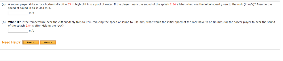 (a) A soccer player kicks a rock horizontally off a 35 m high cliff into a pool of water. If the player hears the sound of the splash 2.84 s later, what was the initial speed given to the rock (in m/s)? Assume the
speed of sound in air is 343 m/s.
m/s
(b) What If? If the temperature near the cliff suddenly falls to 0°C, reducing the speed of sound to 331 m/s, what would the initial speed of the rock have to be (in m/s) for the soccer player to hear the sound
of the splash 2.84 s after kicking the rock?
m/s
Need Help?
Read It
Watch It