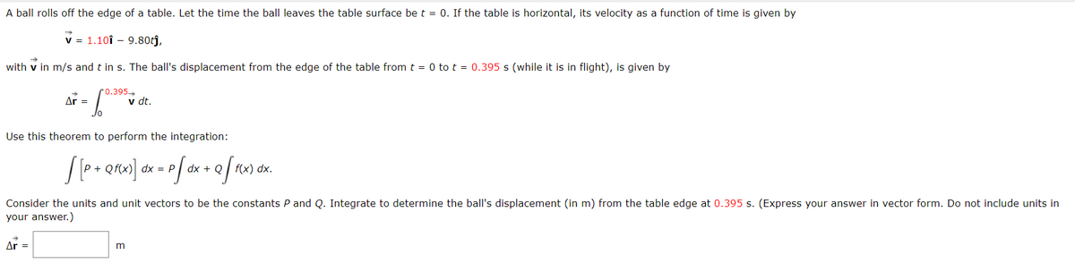 A ball rolls off the edge of a table. Let the time the ball leaves the table surface be t = 0. If the table is horizontal, its velocity as a function of time is given by
✓ = 1.10î - 9.80tĵ,
with v in m/s and t in s. The ball's displacement from the edge of the table from t = 0 to t = 0.395 s (while it is in flight), is given by
Ar =
Jo
Ar =
0.395
Use this theorem to perform the integration:
v dt.
[ [ P + Qf(x)] dx = p[ dx + Q f f(x) dx.
P[
Consider the units and unit vectors to be the constants P and Q. Integrate to determine the ball's displacement (in m) from the table edge at 0.395 s. (Express your answer in vector form. Do not include units in
your answer.)
m