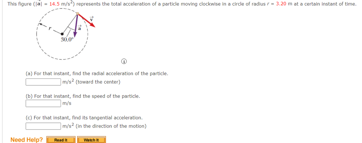 This figure (|a| = 14.5 m/s²) represents the total acceleration of a particle moving clockwise in a circle of radius r = 3.20 m at a certain instant of time.
30.0°
(a) For that instant, find the radial acceleration of the particle.
m/s² (toward the center)
(b) For that instant, find the speed of the particle.
m/s
(c) For that instant, find its tangential acceleration.
m/s² (in the direction of the motion)
Need Help?
Read It
Watch It