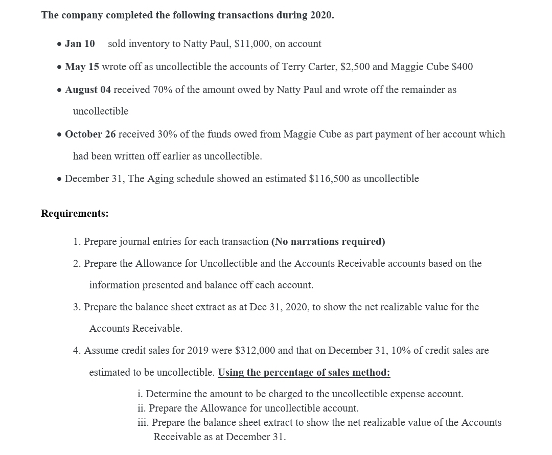 The company completed the following transactions during 2020.
• Jan 10
sold inventory to Natty Paul, $11,000, on account
• May 15 wrote off as uncollectible the accounts of Terry Carter, $2,500 and Maggie Cube $400
• August 04 received 70% of the amount owed by Natty Paul and wrote off the remainder as
uncollectible
• October 26 received 30% of the funds owed from Maggie Cube as part payment of her account which
had been written off earlier as uncollectible.
• December 31, The Aging schedule showed an estimated $116,500 as uncollectible
Requirements:
1. Prepare journal entries for each transaction (No narrations required)
2. Prepare the Allowance for Uncollectible and the Accounts Receivable accounts based on the
information presented and balance off each account.
3. Prepare the balance sheet extract as at Dec 31, 2020, to show the net realizable value for the
Accounts Receivable.
4. Assume credit sales for 2019 were $312,000 and that on December 31, 10% of credit sales are
estimated to be uncollectible. Using the percentage of sales method:
i. Determine the amount to be charged to the uncollectible expense account.
ii. Prepare the Allowance for uncollectible account.
iii. Prepare the balance sheet extract to show the net realizable value of the Accounts
Receivable as at December 31.
