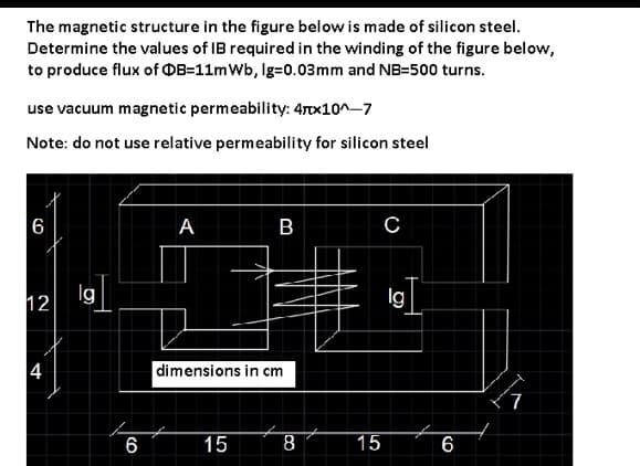 The magnetic structure in the figure below is made of silicon steel.
Determine the values of IB required in the winding of the figure below,
to produce flux of OB=11mWb, Ig=0.03mm and NB=500 turns.
use vacuum magnetic permeability: 47x10^-7
Note: do not use relative permeability for silicon steel
6
A
B C
lg
12
4
dimensions in cm
7
6
15
8
15
6
