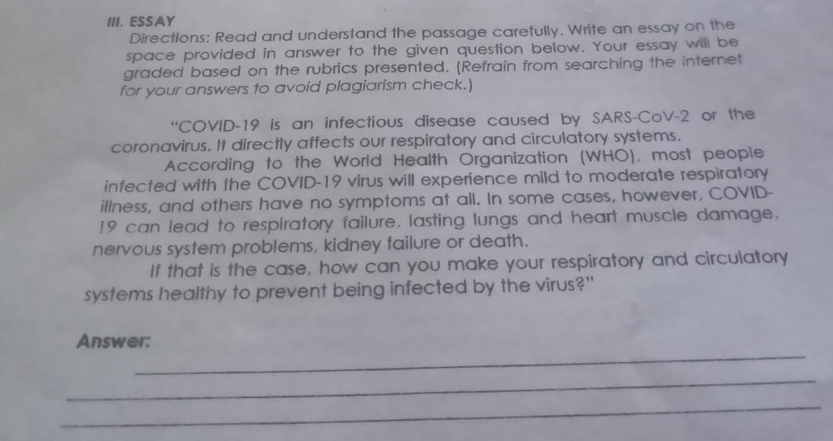 III. ESSAY
Directions: Read and understand the passage carefully. Write an essay on the
space provided in answer to the given question below. Your essay will be
graded based on the rubrics presented. (Refrain from searching the internet
for your answers to avoid plagiarism check.)
"COVID-19 is an infectious disease caused by SARS-COV-2 or the
coronavirus. It directly affects our respiratory and circulatory systems.
According to the World Health Organization (WHO), most people
infected with the COVID-19 virus will experience mild to moderate respiratory
illness, and others have no symptoms at all. In some cases, however, COVID-
19 can lead to respiratory failure. lasting lungs and heart muscle damage.
nervous system problems, kidney failure or death.
If that is the case, how can you make your respiratory and circulatory
systems healthy to prevent being infected by the virus?"
Answer:
