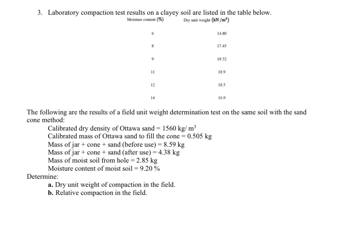3. Laboratory compaction test results on a clayey soil are listed in the table below.
Moisture content (%)
Dry unit weight (kN /m³)
6.
14.80
17.45
18.52
11
18.9
12
18.5
14
16.9
The following are the results of a field unit weight determination test on the same soil with the sand
cone method:
Calibrated dry density of Ottawa sand = 1560 kg/ m³
Calibrated mass of Ottawa sand to fill the cone = 0.505 kg
Mass of jar + cone + sand (before use) = 8.59 kg
Mass of jar + cone + sand (after use) = 4.38 kg
Mass of moist soil from hole = 2.85 kg
Moisture content of moist soil= 9.20 %
Determine:
a. Dry unit weight of compaction in the field.
b. Relative compaction in the field.
