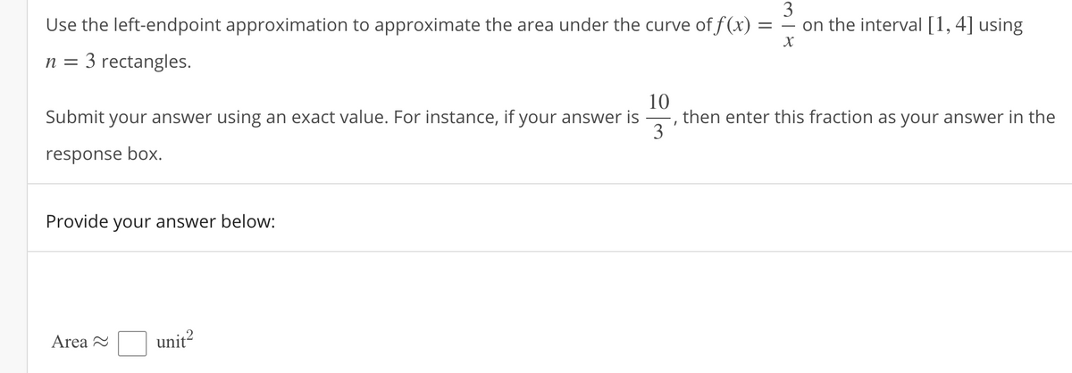 Use the left-endpoint approximation to approximate the area under the curve of f(x) =
3
on the interval [1, 4] using
n = 3 rectangles.
10
then enter this fraction as your answer in the
3'
Submit your answer using an exact value. For instance, if your answer is
response box.
Provide your answer below:
Area 2
unit?
