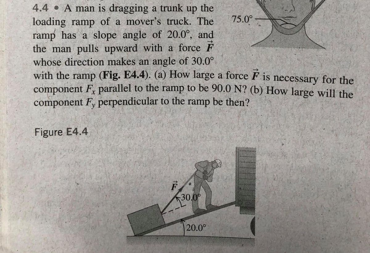4.4 A man is dragging a trunk
loading ramp of a mover's truck. The
ramp has a slope angle of 20.0°, and
the man pulls upward with a force F
whose direction makes an angle of 30.0°
with the ramp (Fig. E4.4). (a) How large a force F is necessary for the
component F, parallel to the ramp to be 90.0 N? (b) How large will the
component F, perpendicular to the ramp be then?
up
the
75.0°
Figure E4.4
F
30.0
20.0°
