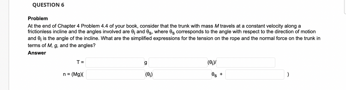 QUESTION 6
Problem
At the end of Chapter 4 Problem 4.4 of your book, consider that the trunk with mass M travels at a constant velocity along a
frictionless incline and the angles involved are 0j and es, where Os corresponds to the angle with respect to the direction of motion
and 0; is the angle of the incline. What are the simplified expressions for the tension on the rope and the normal force on the trunk in
terms of M, g, and the angles?
Answer
T =
n =
(Mg)(
(0;)
Os +
