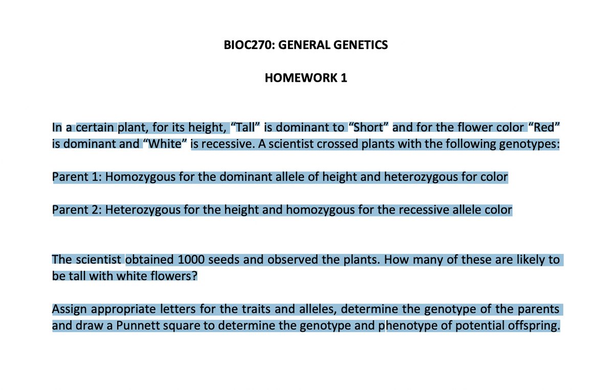 BIOC270: GENERAL GENETICS
HOMEWORK 1
In a certain plant, for its height, "Tall" is dominant to "Short" and for the flower color "Red"
is dominant and "White" is recessive. A scientist crossed plants with the following genotypes:
Parent 1: Homozygous for the dominant allele of height and heterozygous for color
Parent 2: Heterozygous for the height and homozygous for the recessive allele color
The scientist obtained 1000 seeds and observed the plants. How many of these are likely to
be tall with white flowers?
Assign appropriate letters for the traits and alleles, determine the genotype of the parents
and draw a Punnett square to determine the genotype and phenotype of potential offspring.