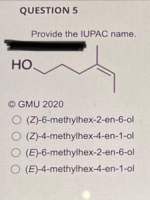 QUESTION 5
Provide the IUPAC name.
HO,
© GMU 2020
O (Z)-6-methylhex-2-en-6-ol
O (Z)-4-methylhex-4-en-1-ol
O (E)-6-methylhex-2-en-6-ol
O (E)-4-methylhex-4-en-1-ol
