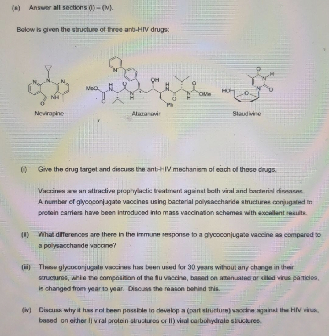 (a)
Answer all sections (i)- (Iv).
Below is given the structure of three anti-HIV drugs:
OH
Meo.
OMe
NH
Ph
Nevirapine
Atazanavir
Staudivine
(i)
Give the drug target and discuss the anti-HIV mechanism of each of these drugs.
Vaccines are an attractive prophylactic treatment against both viral and bacterial diseases.
A number of glycaconjugate vaccines using bacterial polysaccharide structures conjugated to
protein carriers have been introduced into mass vaccination schemes with excellent results.
What differences are there in the immune response to a glycoconjugate vaccine as compared to
a polysaccharide vaccine?
These glycoconjugate va
nes has been used for 30 years without any change in their
structures, while the composition of the flu vaccine, based on attenuated or killed virus particies,
is changed from year to year. Discuss the reason behind this.
(iv) Discuss why it has not been possible to develop a (part structure) vaccine against the HIV virus,
based on either I) viral protein structures or II) viral carbohydrate structures.
