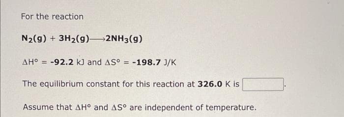For the reaction
N2(g) + 3H2(g) 2NH3(g)
AH° = -92.2 kJ and AS° = -198.7 J/K
%3D
The equilibrium constant for this reaction at 326.0 K is
Assume that AH° and AS° are independent of temperature.
