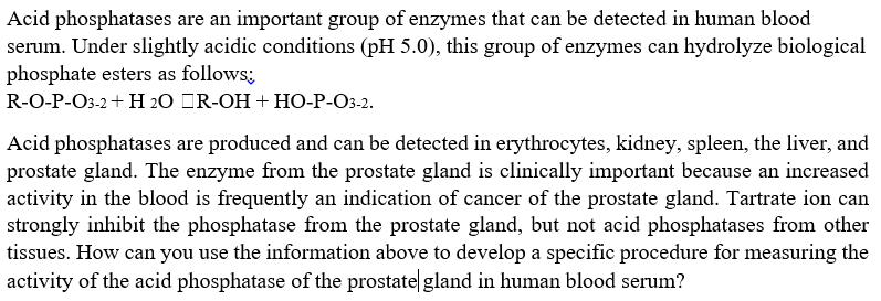 Acid phosphatases are an important group of enzymes that can be detected in human blood
serum. Under slightly acidic conditions (pH 5.0), this group of enzymes can hydrolyze biological
phosphate esters as follows;
R-O-P-O3-2+ H 20 OR-OH + HO-P-O3-2.
Acid phosphatases are produced and can be detected in erythrocytes, kidney, spleen, the liver, and
prostate gland. The enzyme from the prostate gland is clinically important because an increased
activity in the blood is frequently an indication of cancer of the prostate gland. Tartrate ion can
strongly inhibit the phosphatase from the prostate gland, but not acid phosphatases from other
tissues. How can you use the information above to develop a specific procedure for measuring the
activity of the acid phosphatase of the prostate gland in human blood serum?
