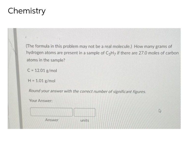 Chemistry
(The formula in this problem may not be a real molecule.) How many grams of
hydrogen atoms are present in a sample of C3H7 if there are 27.0 moles of carbon
atoms in the sample?
C= 12.01 g/mol
H = 1.01 g/mol
Round your answer with the correct number of significant figures.
Your Answer:
units
Answer
D