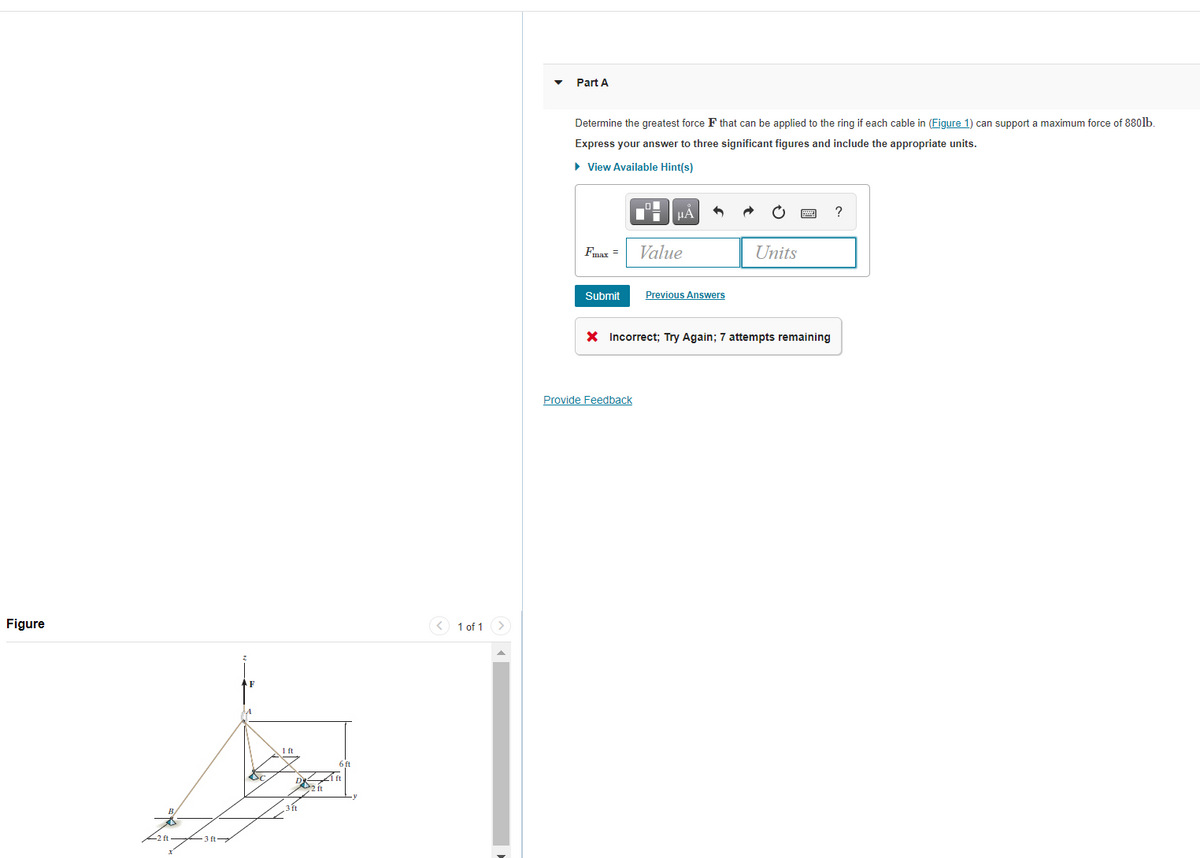 Part A
Determine the greatest force F that can be applied to the ring if each cable in (Figure 1) can support a maximum force of 880lb.
Express your answer to three significant figures and include the appropriate units.
• View Available Hint(s)
HA
Fmax =
Value
Units
Submit
Previous Answers
X Incorrect; Try Again; 7 attempts remaining
Provide Feedback
Figure
<) 1 of 1
AF
1 ft
D ft
3ft
- 3 ft
