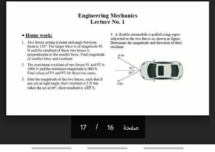 Engineering Mechanics
Lecture No. 1
• Home work:
4. A disable automobile is pulled using ropes
subjected to the two forces as shown in figure.
Determine the magnitude and direction of their
resultant.
1. Two forces acting at point and angle between
them is 120°. The larger force is of magnitude 80
N and the resultant of these two forces is
perpendicular to the smaller force. Find magnitude
of smaller force and resultant.
8 kN
2. The maximum resultant of two forces Pl and P2 is
1000 N and the minimum magnitude is 400 N.
Find values of P1 and P2 for these two cases.
30
25
3. Find the magnitude of the two forces, such that if
any act at right angle, their resultant is 5 N but
when the act at 60°, their resultant is v37 N.
4 kN
17 I 16
صفحة
