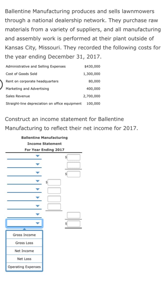 Ballentine Manufacturing produces and sells lawnmowers
through a national dealership network. They purchase raw
materials from a variety of suppliers, and all manufacturing
and assembly work is performed at their plant outside of
Kansas City, Missouri. They recorded the following costs for
the year ending December 31, 2017.
Administrative and Selling Expenses
$430,000
Cost of Goods Sold
1,300,000
Rent on corporate headquarters
80,000
Marketing and Advertising
400,000
Sales Revenue
2,700,000
Straight-line depreciation on office equipment
100,000
Construct an income statement for Ballentine
Manufacturing to reflect their net income for 2017.
Ballentine Manufacturing
Income Statement
For Year Ending 2017
Gross Income
Gross Loss
Net Income
Net Loss
Operating Expenses
