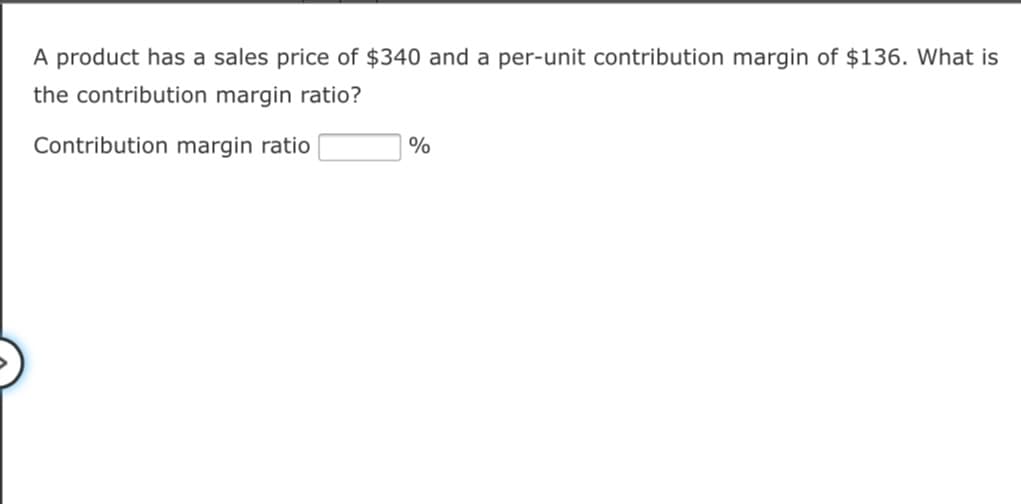 A product has a sales price of $340 and a per-unit contribution margin of $136. What is
the contribution margin ratio?
Contribution margin ratio
%
