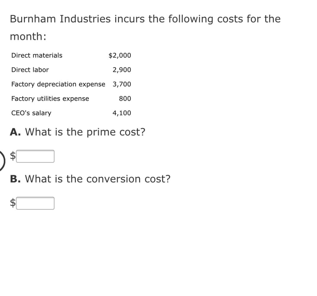Burnham Industries incurs the following costs for the
month:
Direct materials
$2,000
Direct labor
2,900
Factory depreciation expense 3,700
Factory utilities expense
800
CEO's salary
4,100
A. What is the prime cost?
$4
B. What is the conversion cost?
