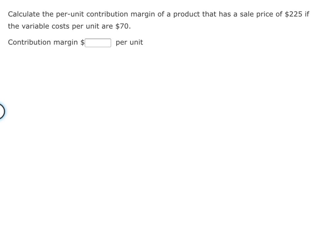 Calculate the per-unit contribution margin of a product that has a sale price of $225 if
the variable costs per unit are $70.
Contribution margin $
per unit
