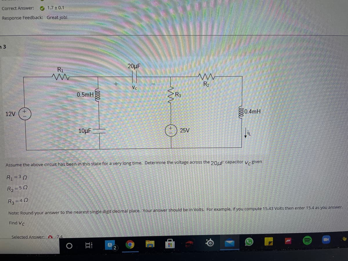 Correct Answer:
O 1.7 +0.1
Response Feedback: Great job!
n3
20µF
R1
R2
Vc
0.5mH
R3
0.4mH
12V
10µF
25V
Assume the above circuit has been in this state for a very long time. Determine the voltage across the 20UF capacitor vr given
R1 =30
R2=50
R3=40
Note: Round your answer to the nearest single digit decimal place. Your answer should be in Volts. For example, if you compute 15.43 Volts then enter 15.4 as you answer.
Find VC
Selected Answer: A -7,4
