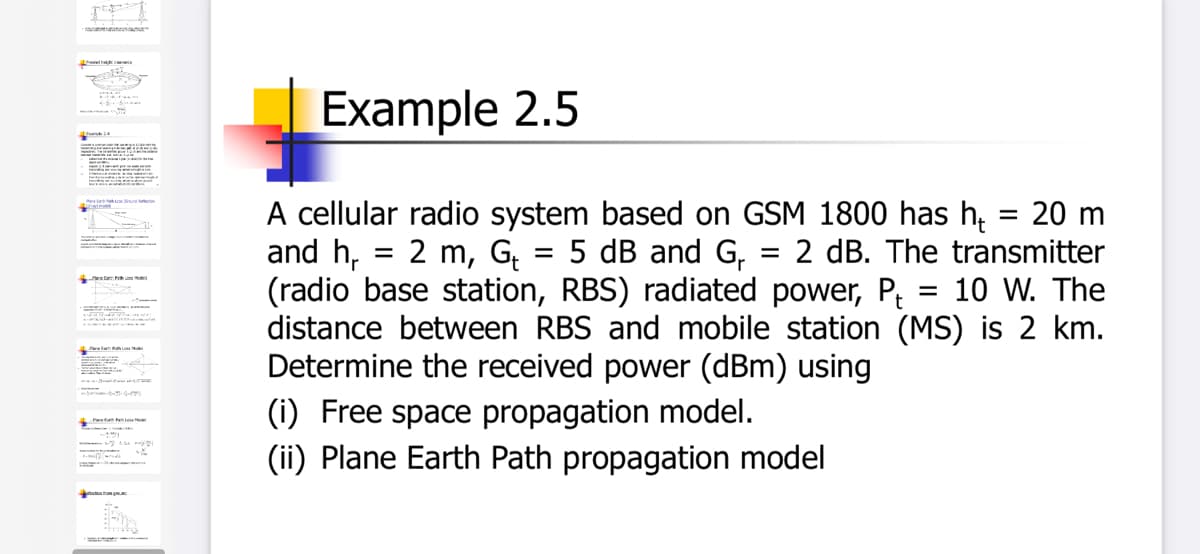 th c
Example 2.5
A cellular radio system based on GSM 1800 has h, = 20 m
and h, = 2 m, G = 5 dB and G, = 2 dB. The transmitter
(radio base station, RBS) radiated power, P; = 10 W. The
distance between RBS and mobile station (MS) is 2 km.
Determine the received power (dBm) using
%3D
ta mde
Jeta
Paelam L
(i) Free space propagation model.
(ii) Plane Earth Path propagation model
Pt n te
aruction hom
