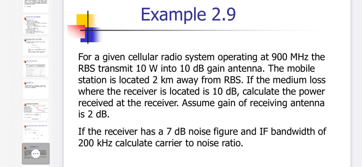 Example 2.9
For a given cellular radio system operating at 900 MHz the
RBS transmit 10 W into 10 dB gain antenna. The mobile
station is located 2 km away from RBS. If the medium loss
where the receiver is located is 10 dB, calculate the power
received at the receiver. Assume gain of receiving antenna
is 2 dB.
If the receiver has a 7 dB noise figure and IF bandwidth of
200 kHz calculate carrier to noise ratio.
Eapie 29
