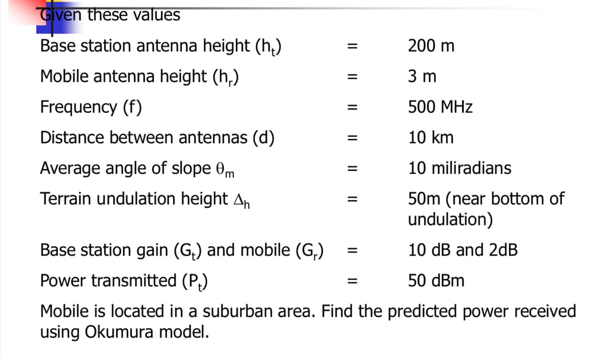 Given these values
Base station antenna height (h,)
200 m
Mobile antenna height (h,)
3 m
Frequency (f)
500 МHz
Distance between antennas (d)
10 km
Average angle of slope 0m
10 miliradians
Terrain undulation height An
50m (near bottom of
undulation)
Base station gain (G,) and mobile (G,)
10 dB and 2dB
Power transmitted (P,)
50 dBm
Mobile is located in a suburban area. Find the predicted power received
using Okumura model.
II
II

