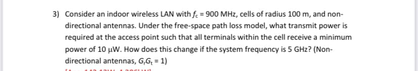 3) Consider an indoor wireless LAN with f. = 900 MHz, cells of radius 100 m, and non-
directional antennas. Under the free-space path loss model, what transmit power is
required at the access point such that all terminals within the cell receive a minimum
power of 10 µW. How does this change if the system frequency is 5 GHz? (Non-
directional antennas, G,G; = 1)
%3D
