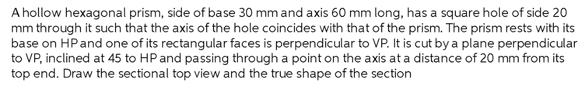 A hollow hexagonal prism, side of base 30 mm and axis 60 mm long, has a square hole of side 20
mm through it such that the axis of the hole coincides with that of the prism. The prism rests with its
base on HPand one of its rectangular faces is perpendicular to VP. It is cut by a plane perpendicular
to VP, inclined at 45 to HP and passing through a point on the axis at a distance of 20 mm from its
top end. Draw the sectional top view and the true shape of the section
